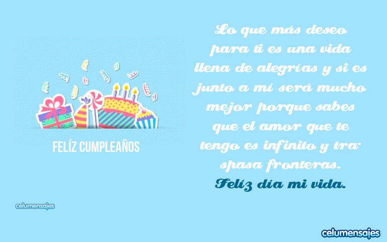 Lo que más deseo para ti es una vida llena de alegrías y si es junto a mí será mucho mejor porque sabes que el amor que te tengo es infinito y traspasa fronteras. Feliz día mi vida.