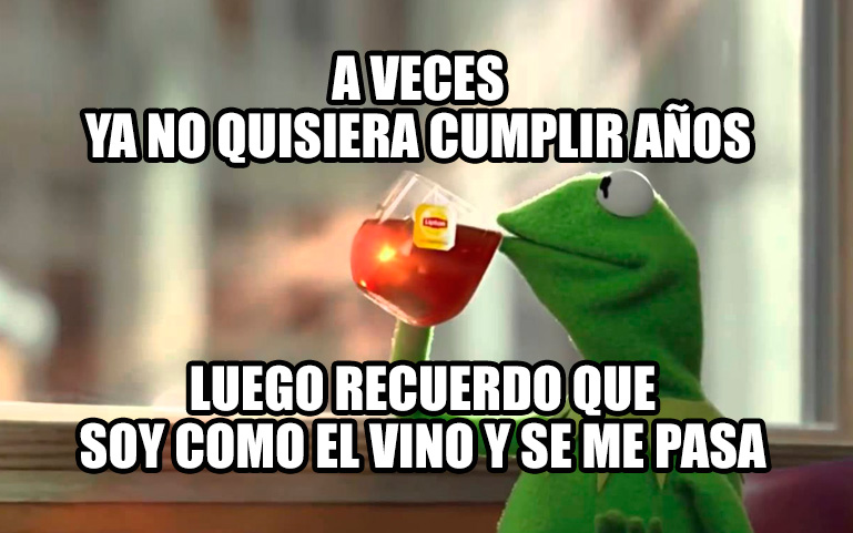 A veces ya no quisiera cumplir años, luego me acuerdo que soy como el vino y se me pasa