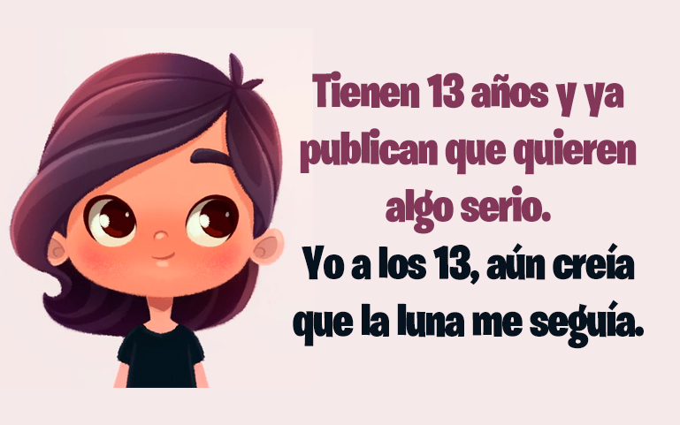 Tienen 13 años y ya publican que quieren algo serio. Yo a los 13, aún creía que la luna me seguía