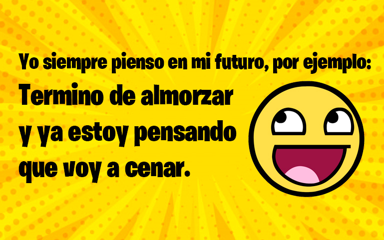 Yo siempre pienso en mi futuro, por ejemplo: termino de almorzar y ya estoy pensando que voy a cenar